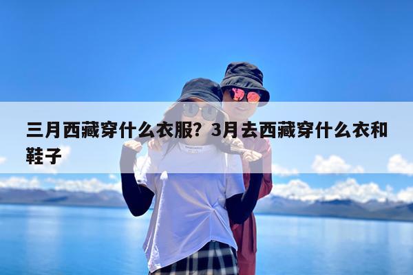 三月西藏穿什么衣服?3月去西藏穿什么衣和鞋子