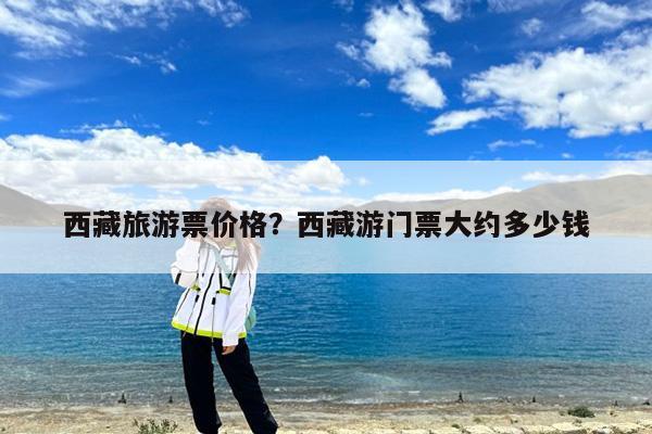 西藏旅游票价格?西藏游门票大约多少钱