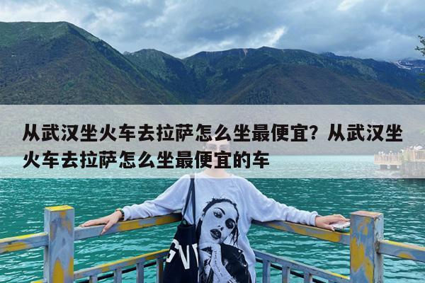 从武汉坐火车去拉萨怎么坐最便宜?从武汉坐火车去拉萨怎么坐最便宜的车