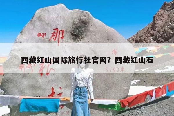 西藏红山国际旅行社官网?西藏红山石