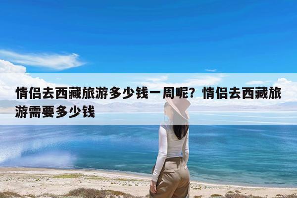 情侣去西藏旅游多少钱一周呢?情侣去西藏旅游需要多少钱