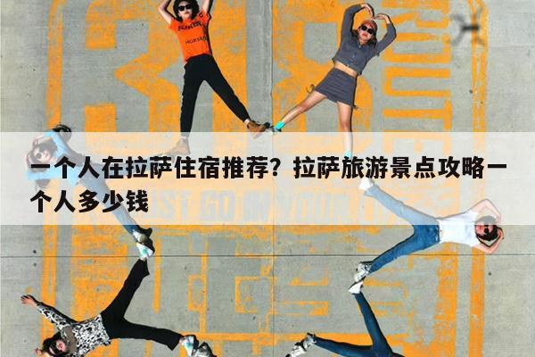 一个人在拉萨住宿推荐?拉萨旅游景点攻略一个人多少钱