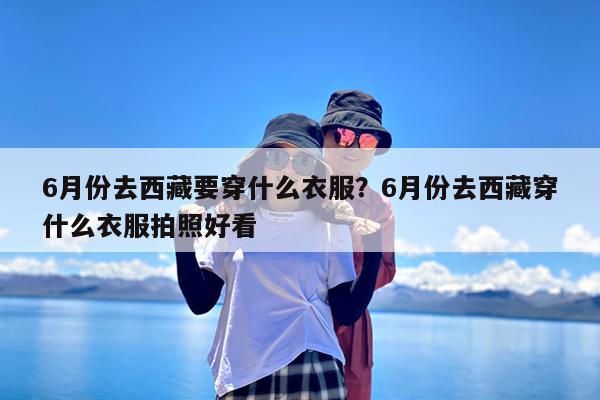 6月份去西藏要穿什么衣服?6月份去西藏穿什么衣服拍照好看