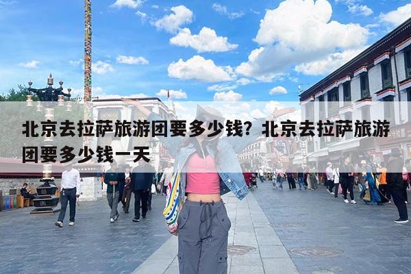 北京去拉萨旅游团要多少钱?北京去拉萨旅游团要多少钱一天