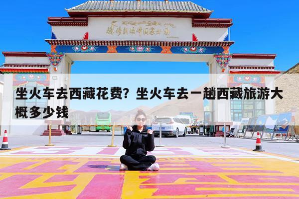 坐火车去西藏花费?坐火车去一趟西藏旅游大概多少钱