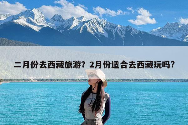 二月份去西藏旅游?2月份适合去西藏玩吗?