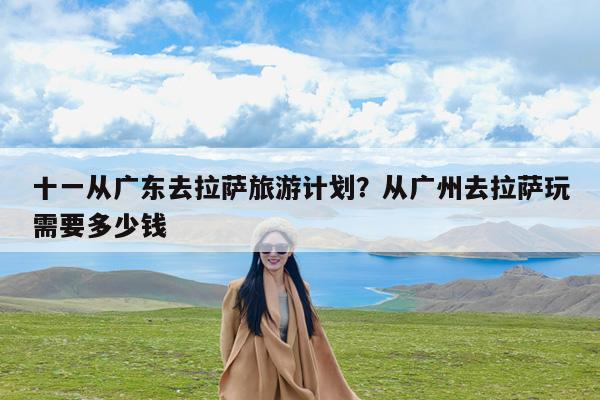 十一从广东去拉萨旅游计划?从广州去拉萨玩需要多少钱