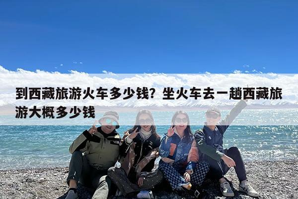 到西藏旅游火车多少钱?坐火车去一趟西藏旅游大概多少钱