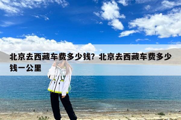 北京去西藏车费多少钱?北京去西藏车费多少钱一公里