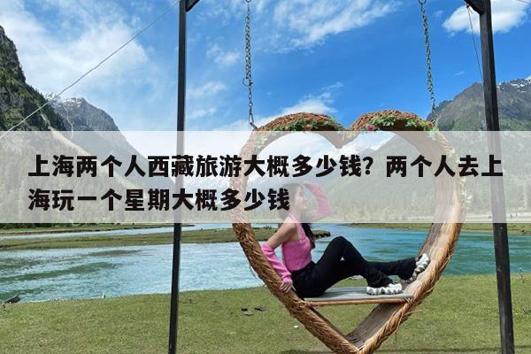 上海两个人西藏旅游大概多少钱?两个人去上海玩一个星期大概多少钱