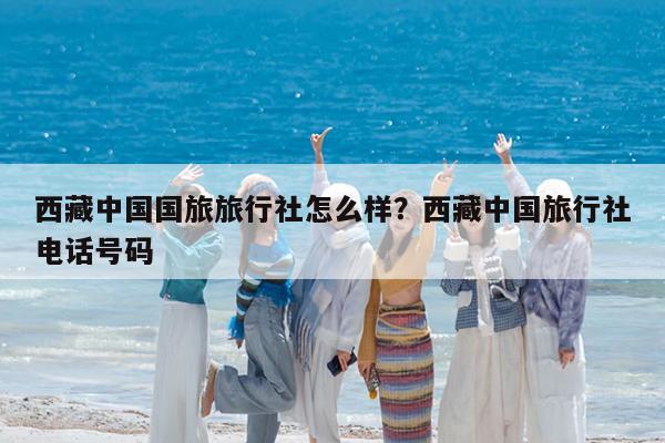西藏中国国旅旅行社怎么样?西藏中国旅行社电话号码
