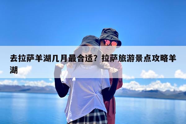 去拉萨羊湖几月最合适?拉萨旅游景点攻略羊湖
