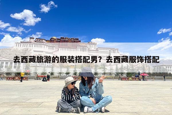 去西藏旅游的服装搭配男?去西藏服饰搭配