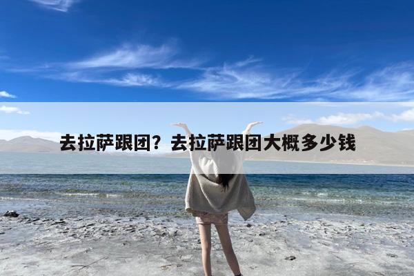 去拉萨跟团?去拉萨跟团大概多少钱