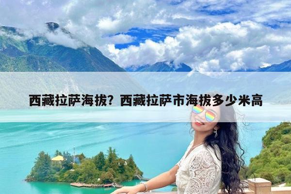 西藏拉萨海拔?西藏拉萨市海拔多少米高