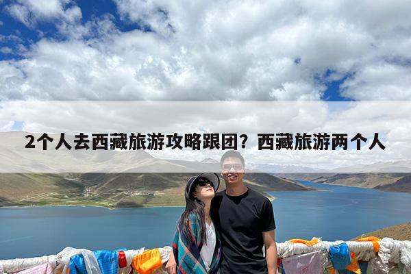 2个人去西藏旅游攻略跟团?西藏旅游两个人