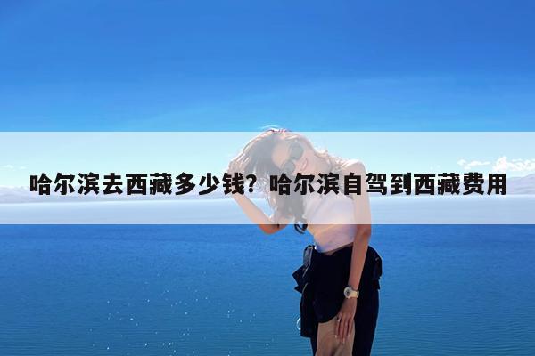 哈尔滨去西藏多少钱?哈尔滨自驾到西藏费用