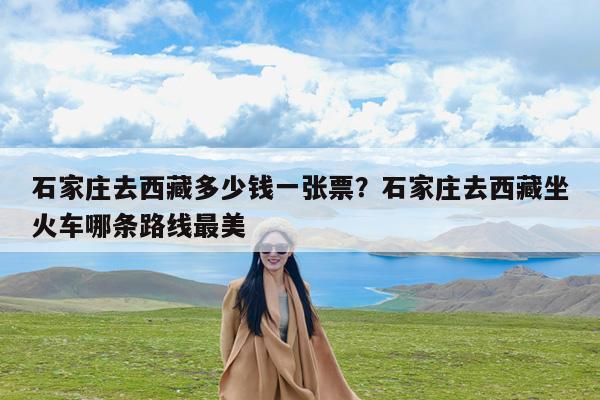 石家庄去西藏多少钱一张票?石家庄去西藏坐火车哪条路线最美