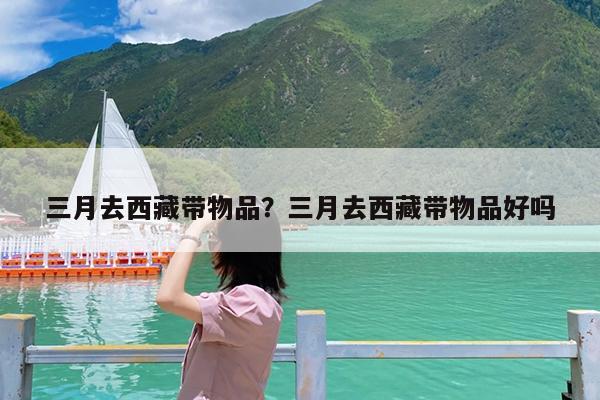 三月去西藏带物品?三月去西藏带物品好吗
