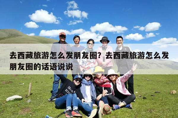 去西藏旅游怎么发朋友圈?去西藏旅游怎么发朋友圈的话语说说