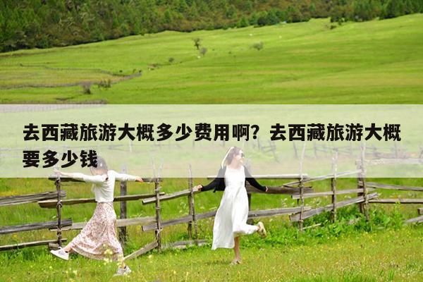 去西藏旅游大概多少费用啊?去西藏旅游大概要多少钱