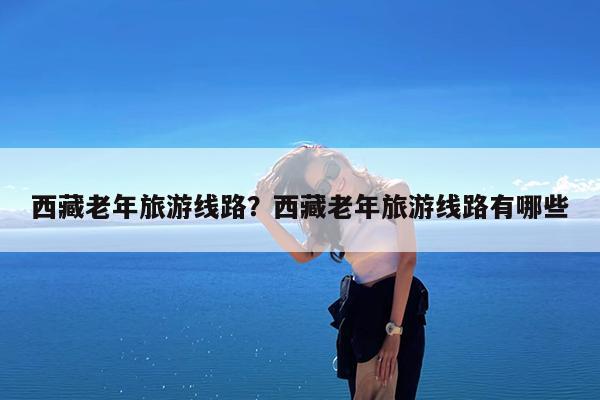 西藏老年旅游线路?西藏老年旅游线路有哪些