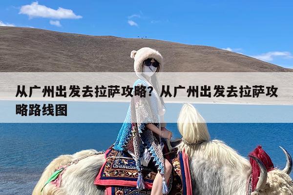 从广州出发去拉萨攻略?从广州出发去拉萨攻略路线图