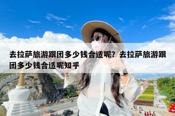 去拉萨旅游跟团多少钱合适呢?去拉萨旅游跟团多少钱合适呢知乎