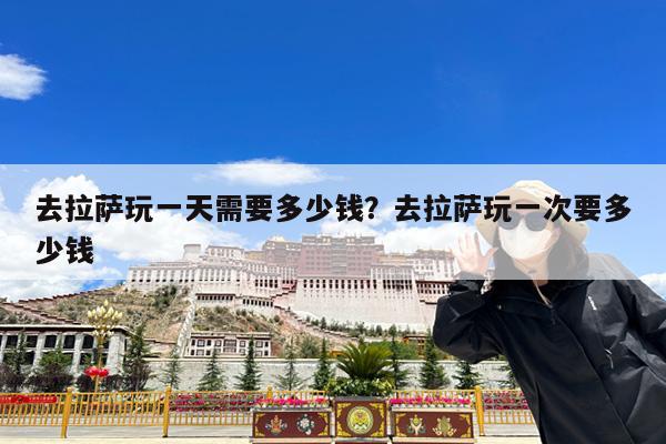 去拉萨玩一天需要多少钱?去拉萨玩一次要多少钱