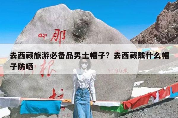 去西藏旅游必备品男士帽子?去西藏戴什么帽子防晒