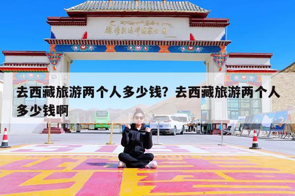 去西藏旅游两个人多少钱?去西藏旅游两个人多少钱啊