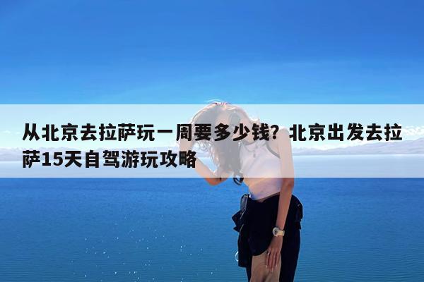 从北京去拉萨玩一周要多少钱?北京出发去拉萨15天自驾游玩攻略