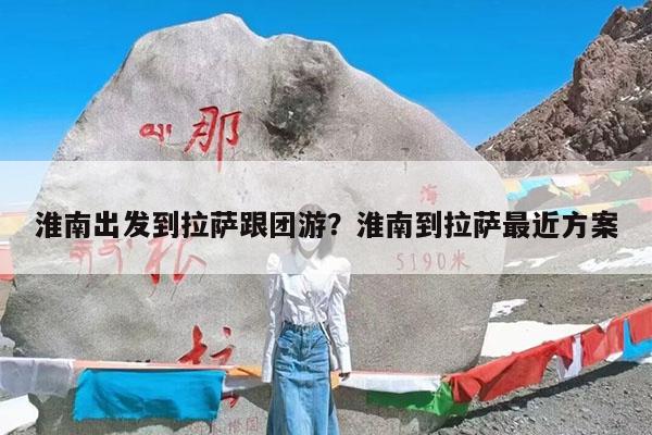 淮南出发到拉萨跟团游?淮南到拉萨最近方案