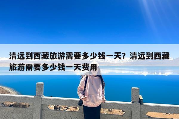 清远到西藏旅游需要多少钱一天?清远到西藏旅游需要多少钱一天费用