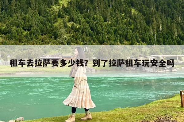 租车去拉萨要多少钱?到了拉萨租车玩安全吗