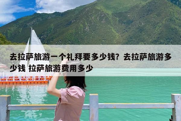 去拉萨旅游一个礼拜要多少钱?去拉萨旅游多少钱 拉萨旅游费用多少
