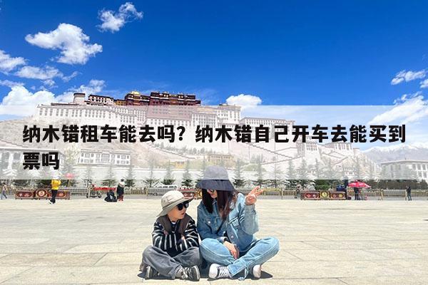 纳木错租车能去吗?纳木错自己开车去能买到票吗