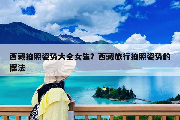 西藏拍照姿势大全女生?西藏旅行拍照姿势的摆法