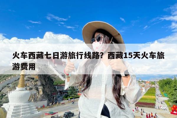 火车西藏七日游旅行线路?西藏15天火车旅游费用