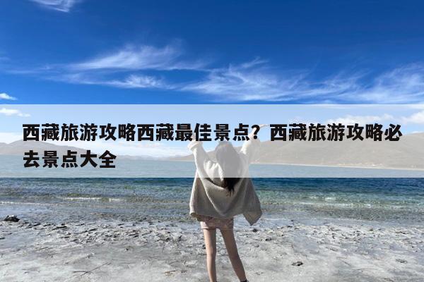 西藏旅游攻略西藏最佳景点?西藏旅游攻略必去景点大全