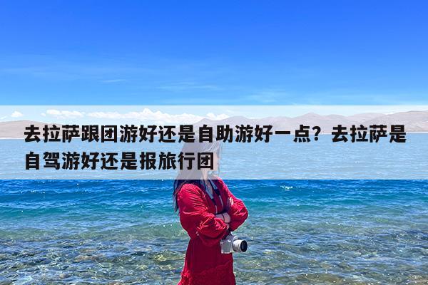 去拉萨跟团游好还是自助游好一点?去拉萨是自驾游好还是报旅行团