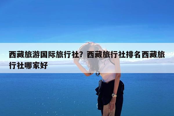 西藏旅游国际旅行社?西藏旅行社排名西藏旅行社哪家好