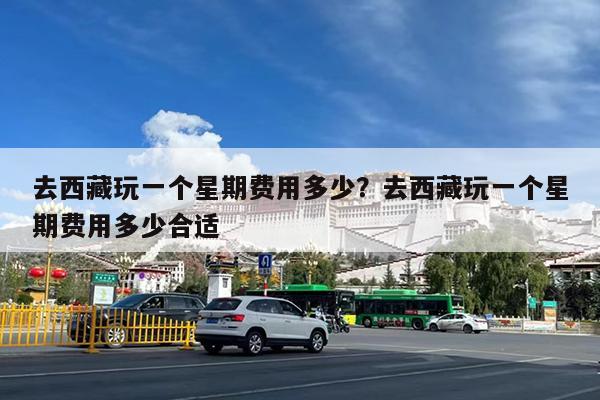 去西藏玩一个星期费用多少?去西藏玩一个星期费用多少合适