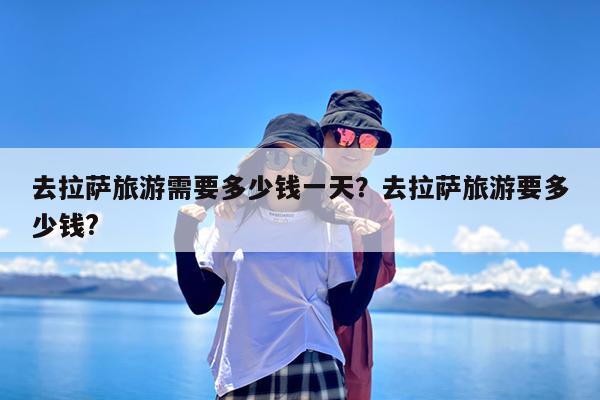 去拉萨旅游需要多少钱一天?去拉萨旅游要多少钱?