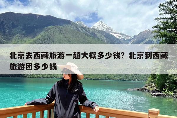 北京去西藏旅游一趟大概多少钱?北京到西藏旅游团多少钱