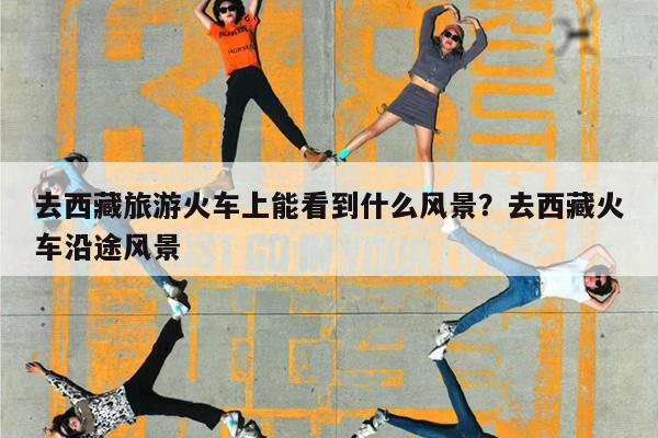 去西藏旅游火车上能看到什么风景?去西藏火车沿途风景