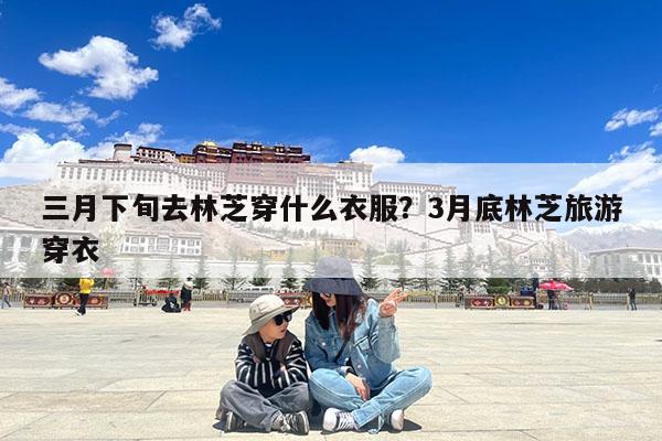 三月下旬去林芝穿什么衣服?3月底林芝旅游穿衣