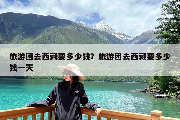 旅游团去西藏要多少钱?旅游团去西藏要多少钱一天