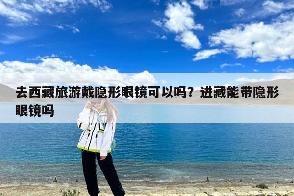 去西藏旅游戴隐形眼镜可以吗?进藏能带隐形眼镜吗