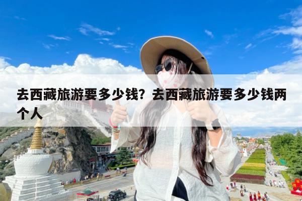 去西藏旅游要多少钱?去西藏旅游要多少钱两个人